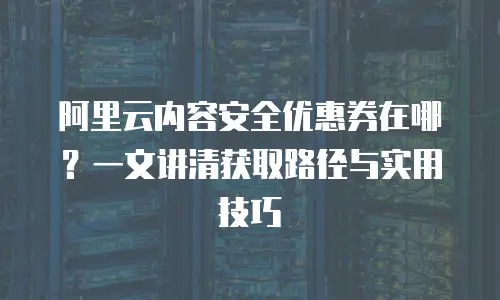 阿里云内容安全优惠券在哪？一文讲清获取路径与实用技巧