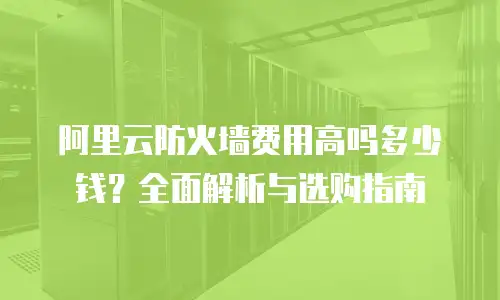 阿里云防火墙费用高吗多少钱？全面解析与选购指南
