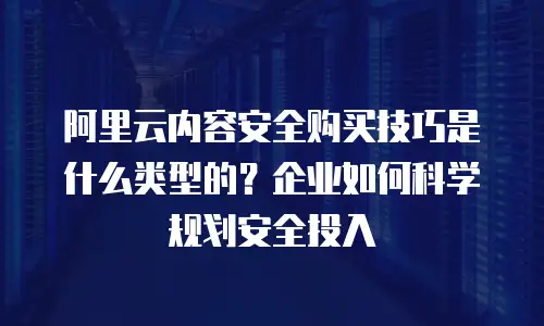 阿里云内容安全购买技巧是什么类型的？企业如何科学规划安全投入