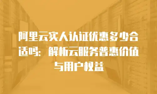 阿里云实人认证优惠多少合适吗：解析云服务普惠价值与用户权益