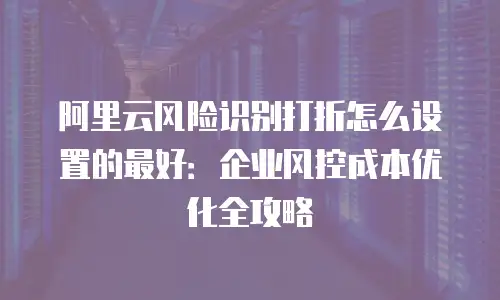 阿里云风险识别打折怎么设置的最好：企业风控成本优化全攻略