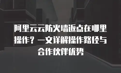 阿里云云防火墙返点在哪里操作？一文详解操作路径与合作伙伴优势