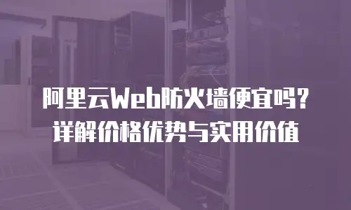 阿里云Web防火墙便宜吗？详解价格优势与实用价值