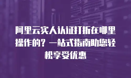 阿里云实人认证打折在哪里操作的？一站式指南助您轻松享受优惠