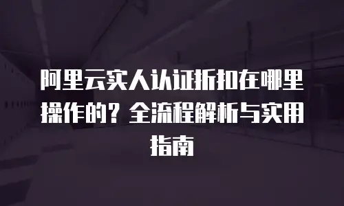 阿里云实人认证折扣在哪里操作的？全流程解析与实用指南