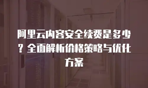 阿里云内容安全续费是多少？全面解析价格策略与优化方案