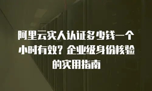 阿里云实人认证多少钱一个小时有效？企业级身份核验的实用指南
