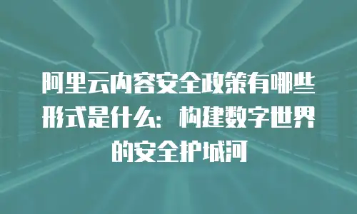 阿里云内容安全政策有哪些形式是什么：构建数字世界的安全护城河