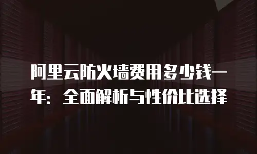 阿里云防火墙费用多少钱一年：全面解析与性价比选择