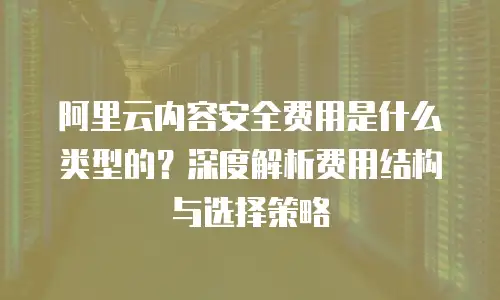 阿里云内容安全费用是什么类型的？深度解析费用结构与选择策略
