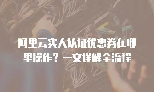 阿里云实人认证优惠券在哪里操作？一文详解全流程