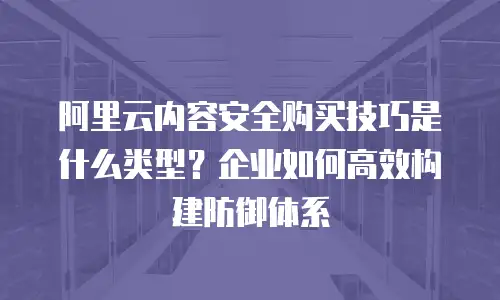 阿里云内容安全购买技巧是什么类型？企业如何高效构建防御体系