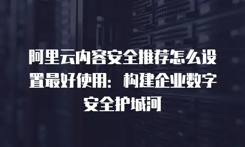 阿里云内容安全推荐怎么设置最好使用：构建企业数字安全护城河