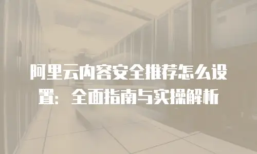 阿里云内容安全推荐怎么设置：全面指南与实操解析
