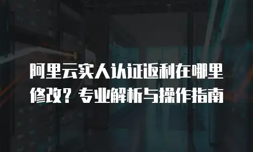 阿里云实人认证返利在哪里修改？专业解析与操作指南