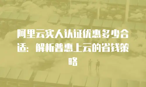 阿里云实人认证优惠多少合适：解析普惠上云的省钱策略