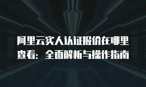 阿里云实人认证报价在哪里查看：全面解析与操作指南