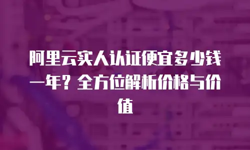 阿里云实人认证便宜多少钱一年？全方位解析价格与价值
