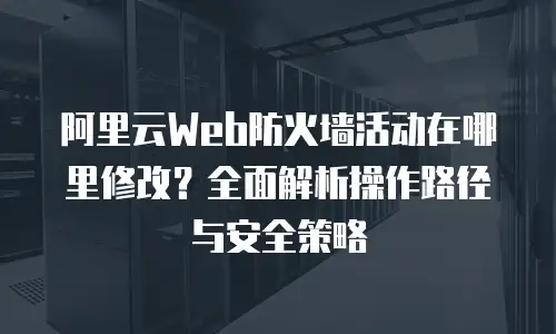 阿里云Web防火墙活动在哪里修改？全面解析操作路径与安全策略