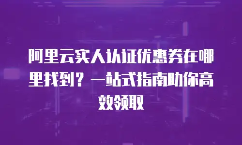 阿里云实人认证优惠券在哪里找到？一站式指南助你高效领取