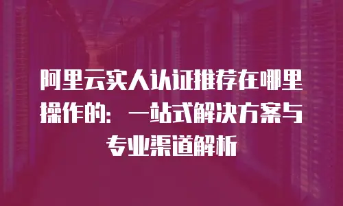 阿里云实人认证推荐在哪里操作的：一站式解决方案与专业渠道解析