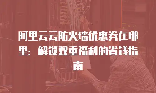 阿里云云防火墙优惠券在哪里：解锁双重福利的省钱指南