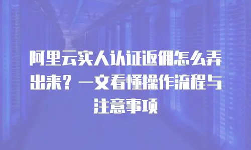阿里云实人认证返佣怎么弄出来？一文看懂操作流程与注意事项