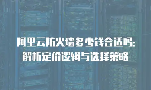 阿里云防火墙多少钱合适吗：解析定价逻辑与选择策略