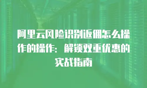 阿里云风险识别返佣怎么操作的操作：解锁双重优惠的实战指南