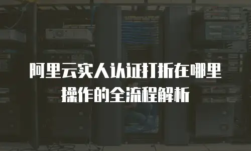 阿里云实人认证打折在哪里操作的全流程解析
