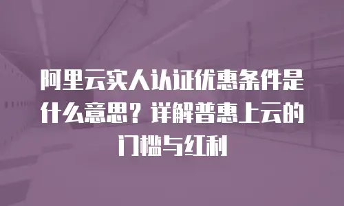 阿里云实人认证优惠条件是什么意思？详解普惠上云的门槛与红利