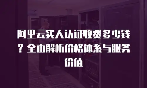 阿里云实人认证收费多少钱？全面解析价格体系与服务价值
