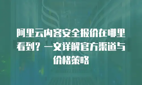 阿里云内容安全报价在哪里看到？一文详解官方渠道与价格策略