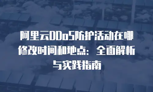 阿里云DDoS防护活动在哪修改时间和地点：全面解析与实践指南