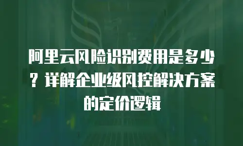 阿里云风险识别费用是多少？详解企业级风控解决方案的定价逻辑