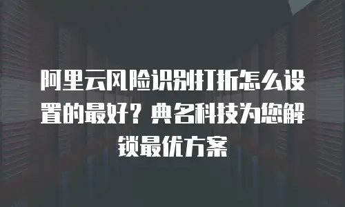 阿里云风险识别打折怎么设置的最好？典名科技为您解锁最优方案