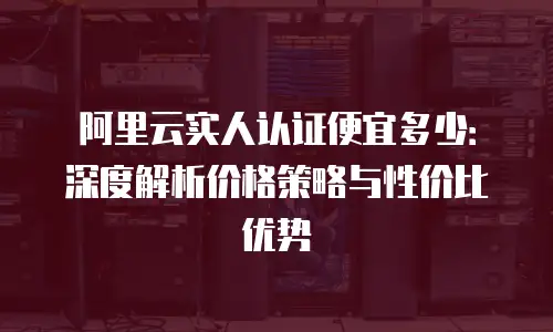 阿里云实人认证便宜多少：深度解析价格策略与性价比优势