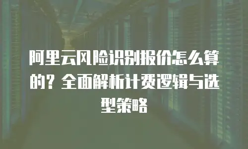 阿里云风险识别报价怎么算的？全面解析计费逻辑与选型策略