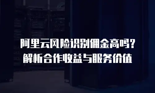 阿里云风险识别佣金高吗？解析合作收益与服务价值