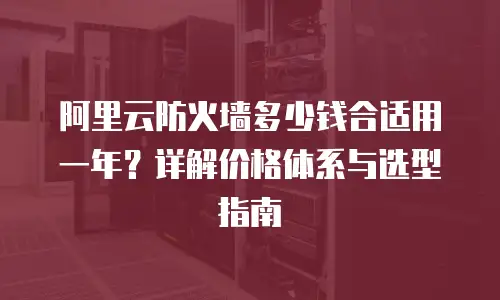 阿里云防火墙多少钱合适用一年？详解价格体系与选型指南