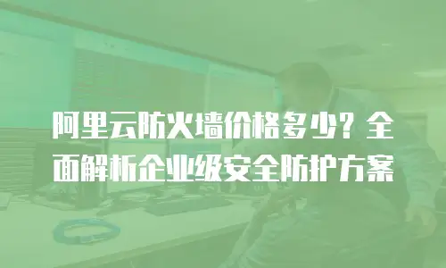 阿里云防火墙价格多少？全面解析企业级安全防护方案
