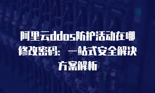 阿里云ddos防护活动在哪修改密码：一站式安全解决方案解析