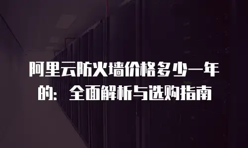 阿里云防火墙价格多少一年的：全面解析与选购指南