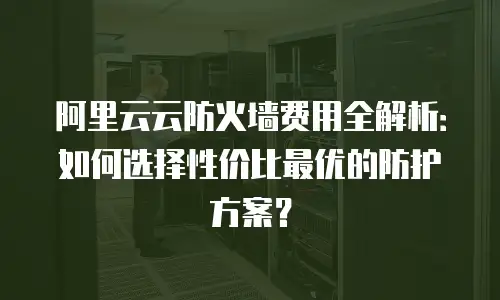 阿里云云防火墙费用全解析：如何选择性价比最优的防护方案？