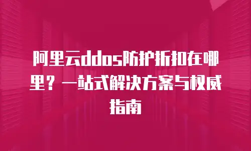 阿里云ddos防护折扣在哪里？一站式解决方案与权威指南