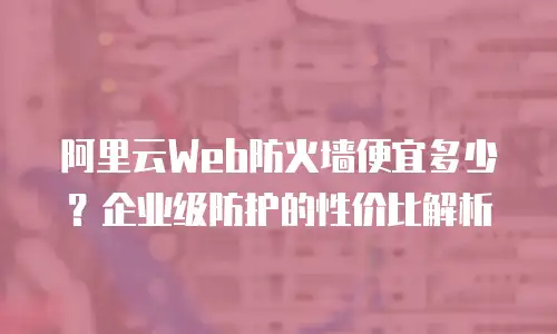 阿里云Web防火墙便宜多少？企业级防护的性价比解析