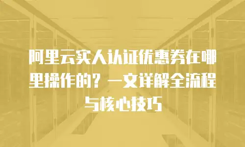 阿里云实人认证优惠券在哪里操作的？一文详解全流程与核心技巧