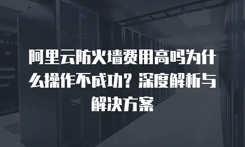阿里云防火墙费用高吗为什么操作不成功？深度解析与解决方案