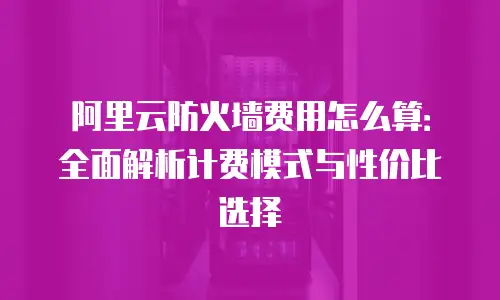 阿里云防火墙费用怎么算：全面解析计费模式与性价比选择