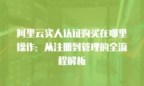 阿里云实人认证购买在哪里操作：从注册到管理的全流程解析